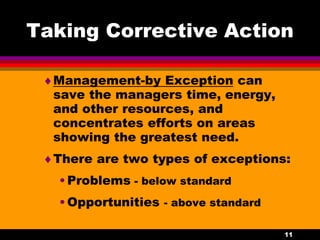 11
Taking Corrective Action
Management-by Exception can
save the managers time, energy,
and other resources, and
concentrates efforts on areas
showing the greatest need.
There are two types of exceptions:
•Problems - below standard
•Opportunities - above standard
 