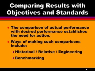 9
Comparing Results with
Objectives and Standards
 The comparison of actual performance
with desired performance establishes
the need for action.
 Ways of making such comparisons
include:
Historical / Relative / Engineering
Benchmarking
 