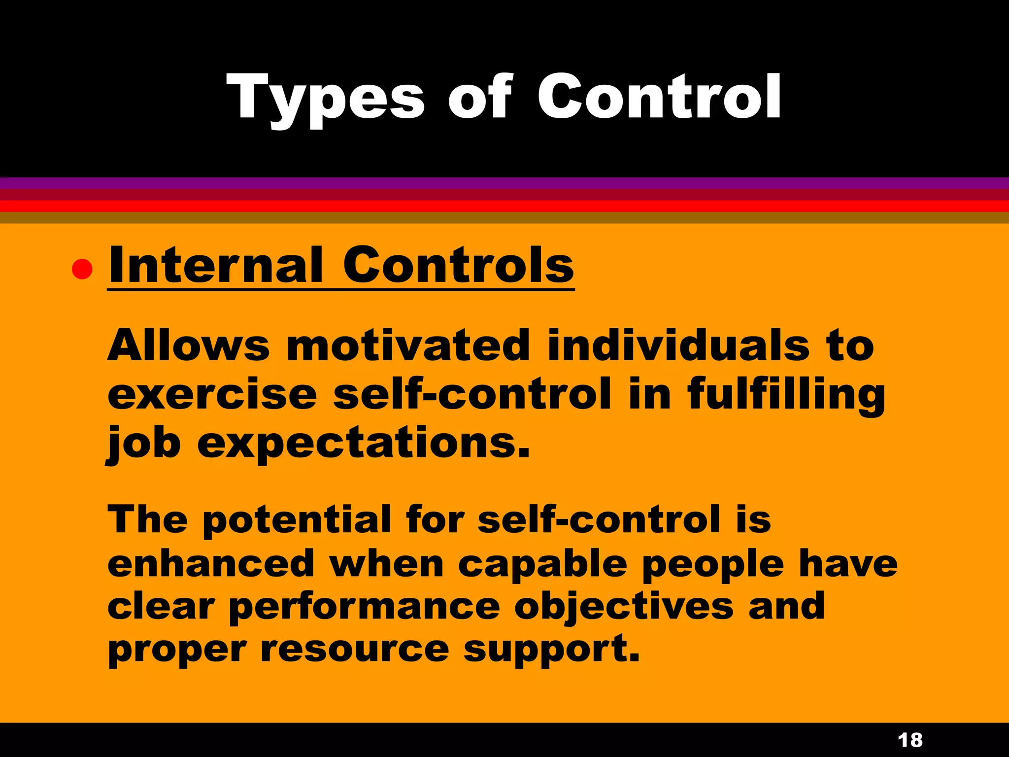 18
Types of Control
 Internal Controls
Allows motivated individuals to
exercise self-control in fulfilling
job expectations.
The potential for self-control is
enhanced when capable people have
clear performance objectives and
proper resource support.
 