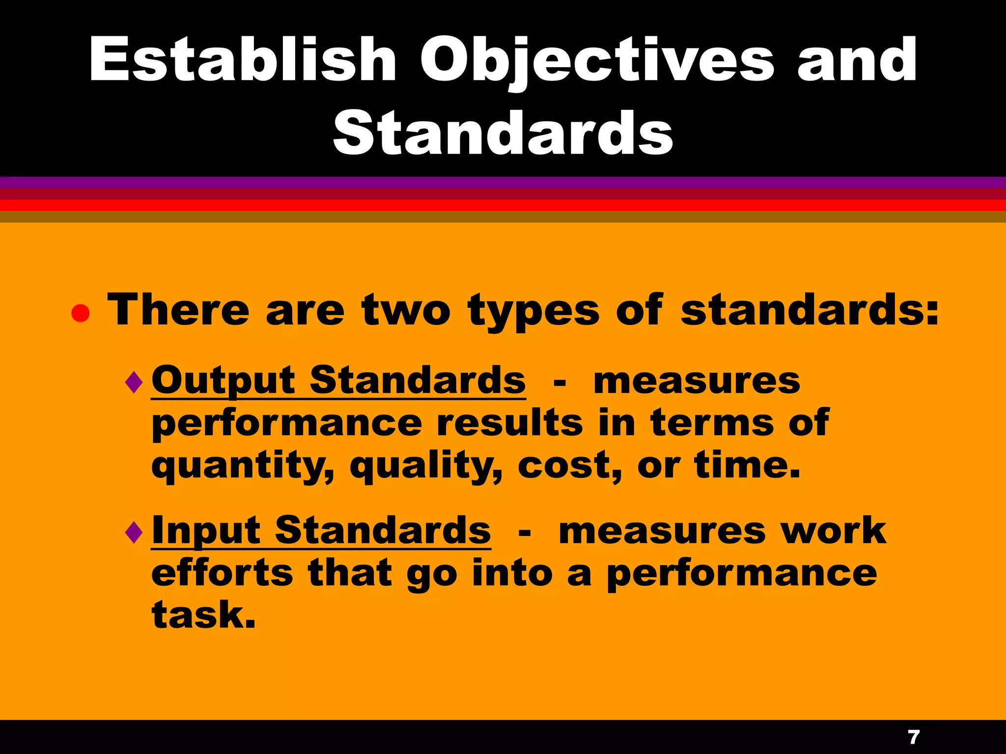 7
Establish Objectives and
Standards
 There are two types of standards:
Output Standards - measures
performance results in terms of
quantity, quality, cost, or time.
Input Standards - measures work
efforts that go into a performance
task.
 