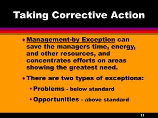 11
Taking Corrective Action
Management-by Exception can
save the managers time, energy,
and other resources, and
concentrates efforts on areas
showing the greatest need.
There are two types of exceptions:
•Problems - below standard
•Opportunities - above standard
 