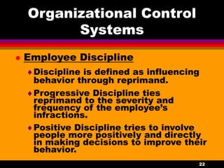 22
Organizational Control
Systems
 Employee Discipline
Discipline is defined as influencing
behavior through reprimand.
Progressive Discipline ties
reprimand to the severity and
frequency of the employee’s
infractions.
Positive Discipline tries to involve
people more positively and directly
in making decisions to improve their
behavior.
 