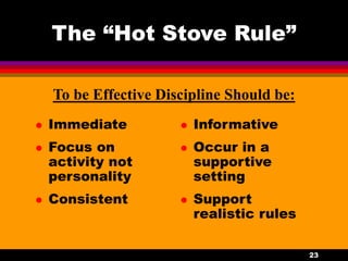 23
The “Hot Stove Rule”
 Immediate
 Focus on
activity not
personality
 Consistent
 Informative
 Occur in a
supportive
setting
 Support
realistic rules
To be Effective Discipline Should be:
 