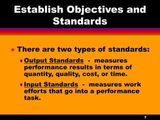 7
Establish Objectives and
Standards
 There are two types of standards:
Output Standards - measures
performance results in terms of
quantity, quality, cost, or time.
Input Standards - measures work
efforts that go into a performance
task.
 