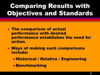 9
Comparing Results with
Objectives and Standards
 The comparison of actual
performance with desired
performance establishes the need for
action.
 Ways of making such comparisons
include:
Historical / Relative / Engineering
Benchmarking
 