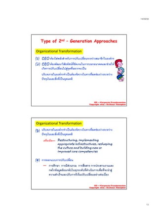 23/09/58
13
Type of 2nd – Generation Approaches
(1) CEO ตองใสพลังสําหรับการปรับเปลี่ยนระหวางสมาชิกในองคกร
Organizational Transformation
(1) CEO ตองใสพลงสาหรบการปรบเปลยนระหวางสมาชกในองคกร
(2) CEO ตองพัฒนาวิสัยทัศนที่ชัดเจนในการบอกอนาคตและชวยให
เกิดการปรับเปลี่ยนไปสูจุดที่อยากจะเปน
บริบทภายในองคกรจําเปนตองจัดวางในทางที่ลดชองวางระหวาง
ปจจุบันและสิ่งที่เปนอุดมคติ
OD --- >Corporate Transformation
Copyright 2015 : Dr.Danai Thienphut
(3) บริบทภายในองคกรจําเปนตองจัดวางในทางที่ลดชองวางระหวาง
ปจจุบันและสิ่งที่เปนอุดมคติ
Restructuring, implementingเครื่องมือ
Organizational Transformation
(4) การออกแบบการปรับเปลี่ยน
g p g
appropriate infrastructures, reshaping
the culture and building new or
improved core competencies
การศึกษา การมีสวนรวม การสื่อสาร การประสานงานและการศกษา การมสวนรวม การสอสาร การประสานงานและ
กลไกขอมูลยอนกลับในทุกระดับที่ดําเนินการเพื่อที่จะนําสู
ความสําเร็จและปรับการริเริ่มปรับเปลี่ยนอยางตอเนื่อง
OD --- >Corporate Transformation
Copyright 2015 : Dr.Danai Thienphut
 