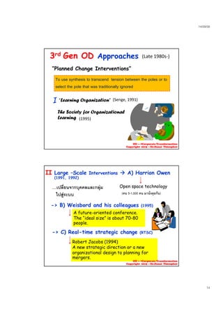 23/09/58
14
3rd Gen OD Approaches
To use synthesis to transcend tension between the poles or to
(Late 1980s‐)
“Planned Change Interventions”
select the pole that was traditionally ignored
I (Senge, 1991)“Learning Organization”
The Society for Organizational
L i (1995)Learning
OD --- >Corporate Transformation
Copyright 2015 : Dr.Danai Thienphut
....เปลี่ยนจากบุคคลและกลุม
ไปสูระบบ
Large –Scale Interventions  A) Harrion Owen
(1991, 1992)
II
Open space technology
(คน 5-1,000 คน มานั่งคุยกัน)
-> B) Weisbord and his colleagues (1995)
A future-oriented conference.
The “ideal size” is about 70-80
people.
-> C) Real-time strategic change (RTSC)> C) Real time strategic change (RTSC)
Robert Jacobs (1994)
A new strategic direction or a new
organizational design to planning for
mergers.
OD --- >Corporate Transformation
Copyright 2015 : Dr.Danai Thienphut
 