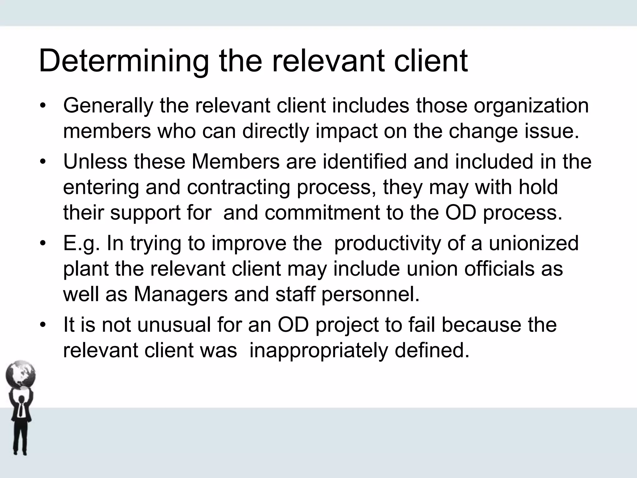 Determining the relevant client
• Generally the relevant client includes those organization
members who can directly impact on the change issue.
• Unless these Members are identified and included in the
entering and contracting process, they may with hold
their support for and commitment to the OD process.
• E.g. In trying to improve the productivity of a unionized
plant the relevant client may include union officials as
well as Managers and staff personnel.
• It is not unusual for an OD project to fail because the
relevant client was inappropriately defined.
 