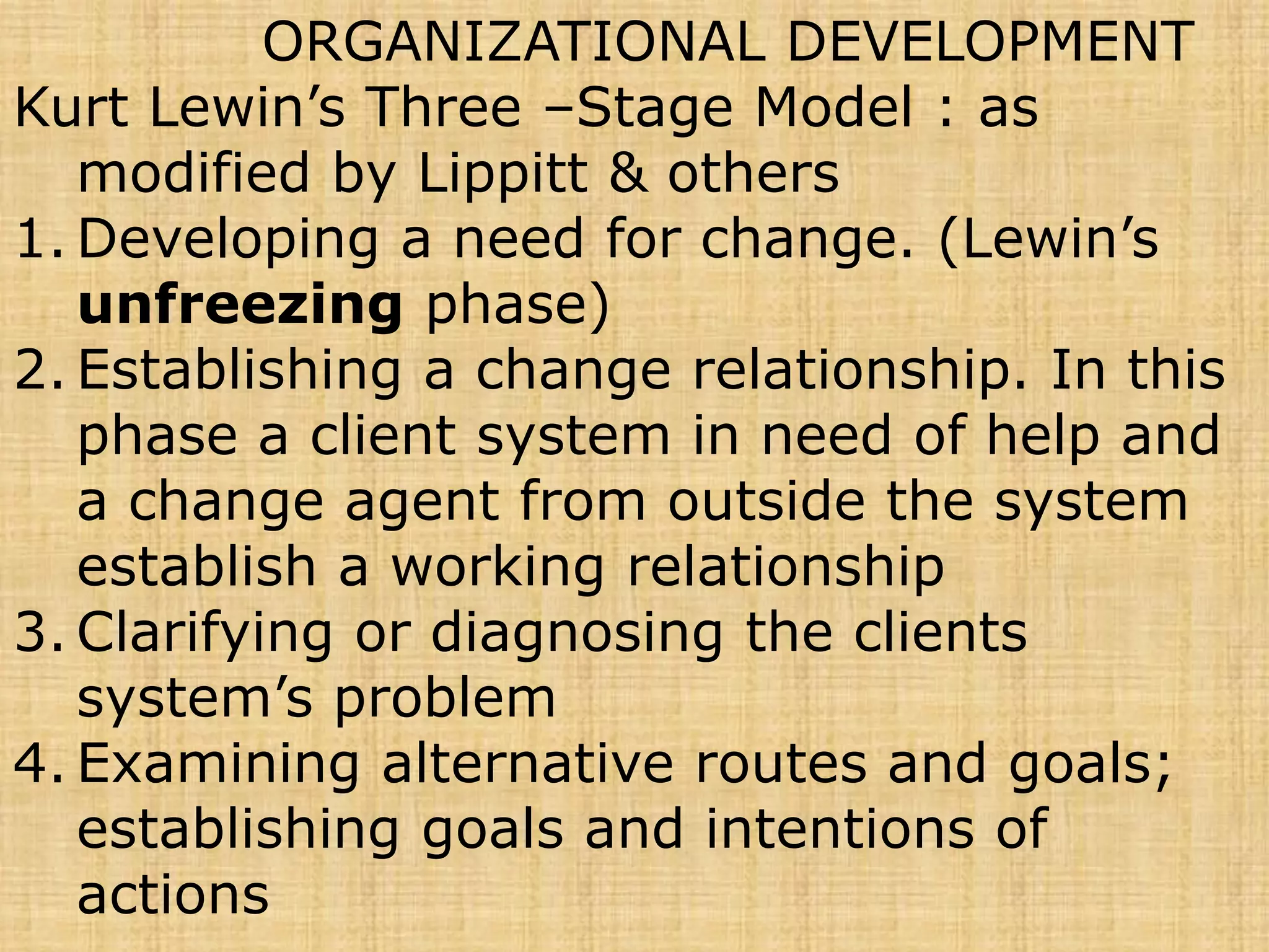 ORGANIZATIONAL DEVELOPMENT
Kurt Lewin’s Three –Stage Model : as
modified by Lippitt & others
1. Developing a need for change. (Lewin’s
unfreezing phase)
2. Establishing a change relationship. In this
phase a client system in need of help and
a change agent from outside the system
establish a working relationship
3. Clarifying or diagnosing the clients
system’s problem
4. Examining alternative routes and goals;
establishing goals and intentions of
actions
 