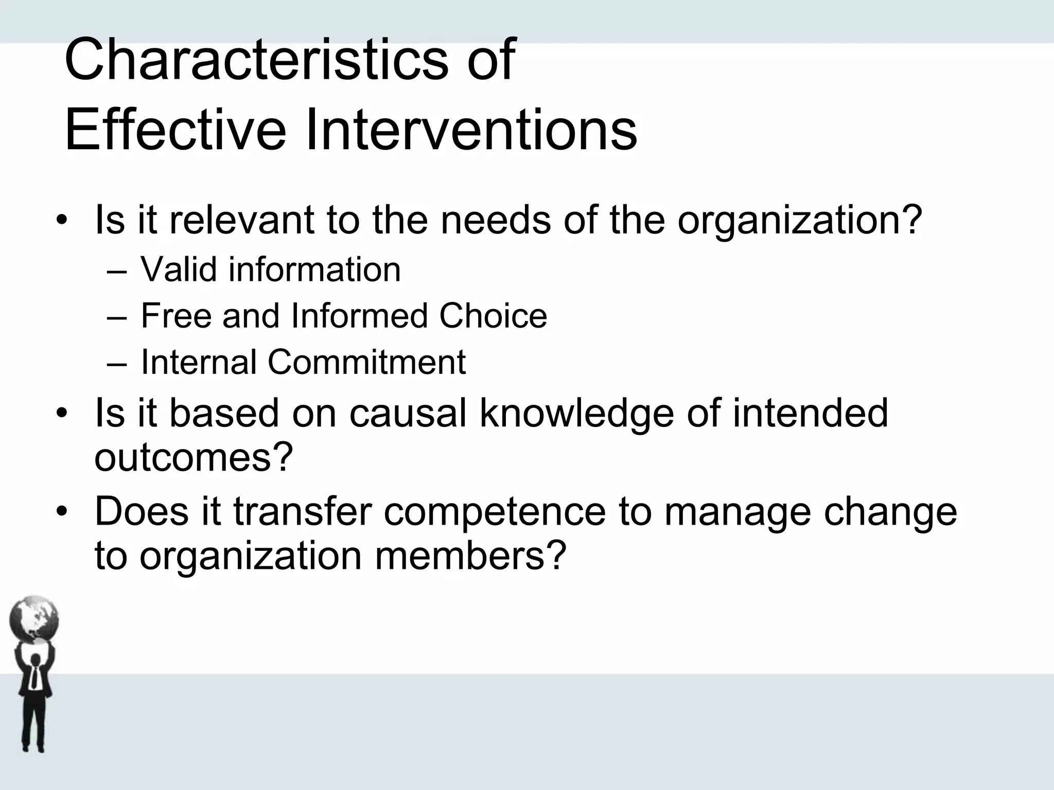 Characteristics of
Effective Interventions
• Is it relevant to the needs of the organization?
– Valid information
– Free and Informed Choice
– Internal Commitment
• Is it based on causal knowledge of intended
outcomes?
• Does it transfer competence to manage change
to organization members?
 