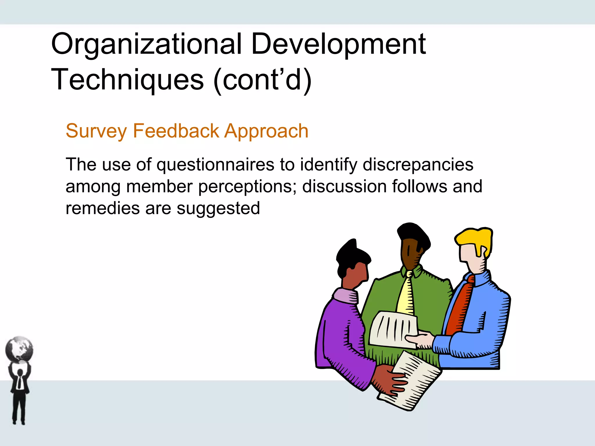 Organizational Development
Techniques (cont’d)
Survey Feedback Approach
The use of questionnaires to identify discrepancies
among member perceptions; discussion follows and
remedies are suggested
 