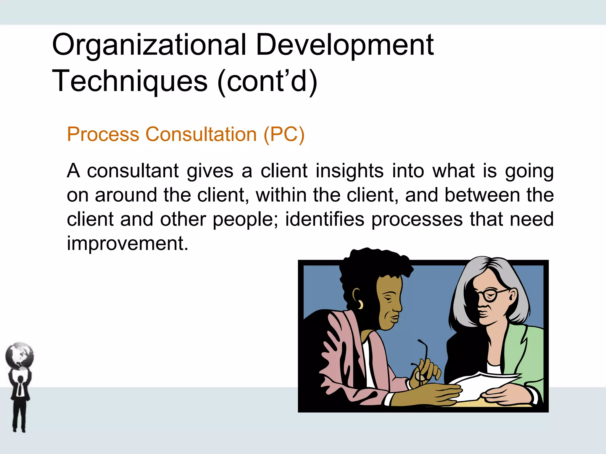 Organizational Development
Techniques (cont’d)
Process Consultation (PC)
A consultant gives a client insights into what is going
on around the client, within the client, and between the
client and other people; identifies processes that need
improvement.
 