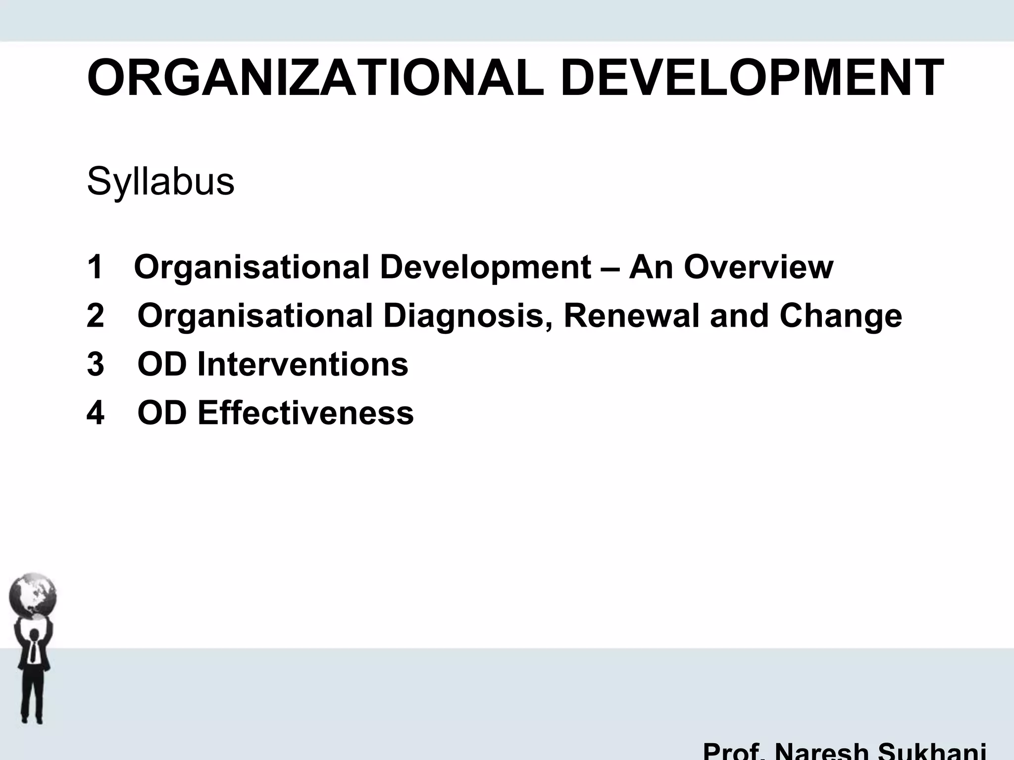 ORGANIZATIONAL DEVELOPMENT
Syllabus
1 Organisational Development – An Overview
2 Organisational Diagnosis, Renewal and Change
3 OD Interventions
4 OD Effectiveness
 