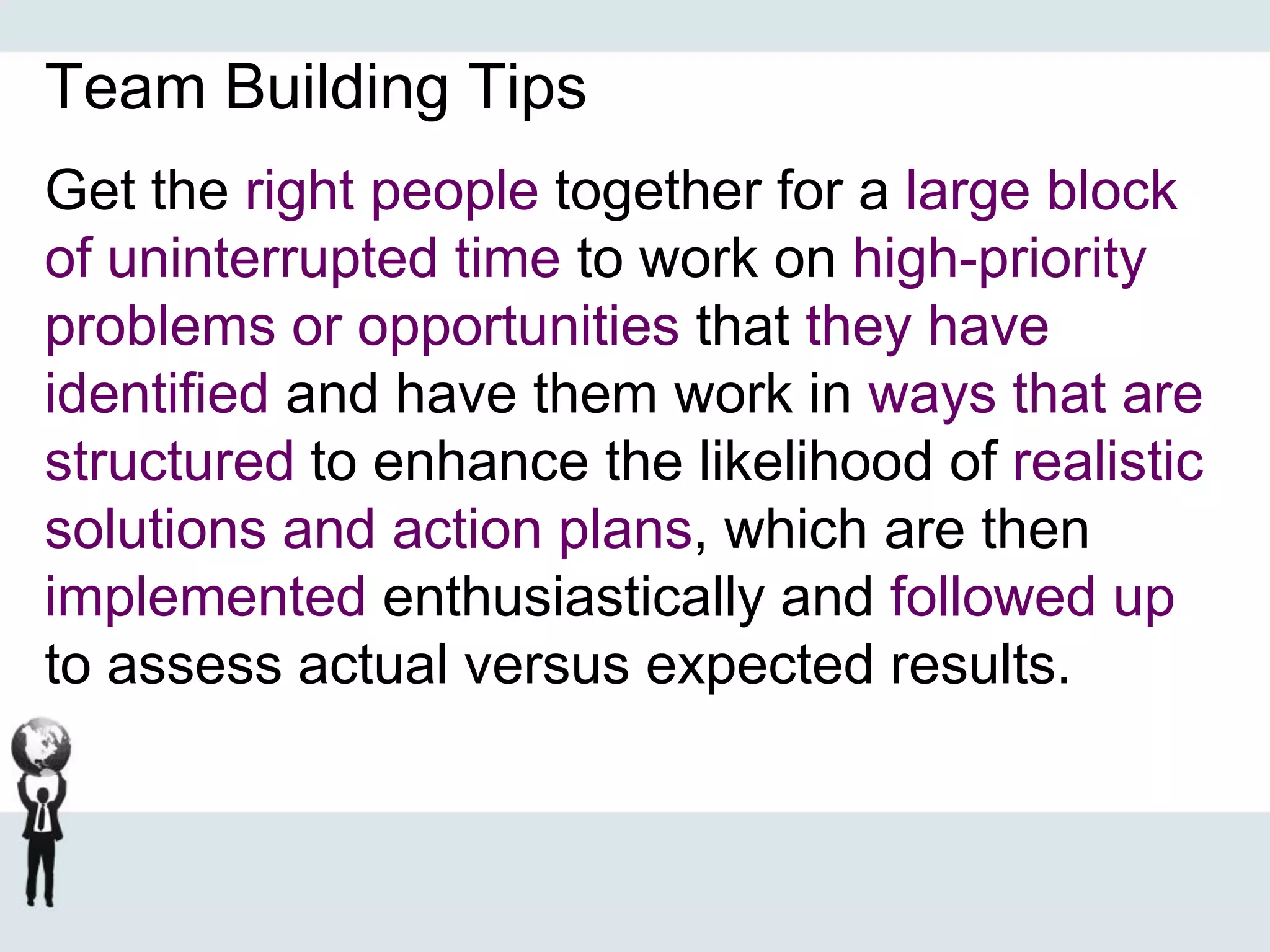 Team Building Tips
Get the right people together for a large block
of uninterrupted time to work on high-priority
problems or opportunities that they have
identified and have them work in ways that are
structured to enhance the likelihood of realistic
solutions and action plans, which are then
implemented enthusiastically and followed up
to assess actual versus expected results.
 