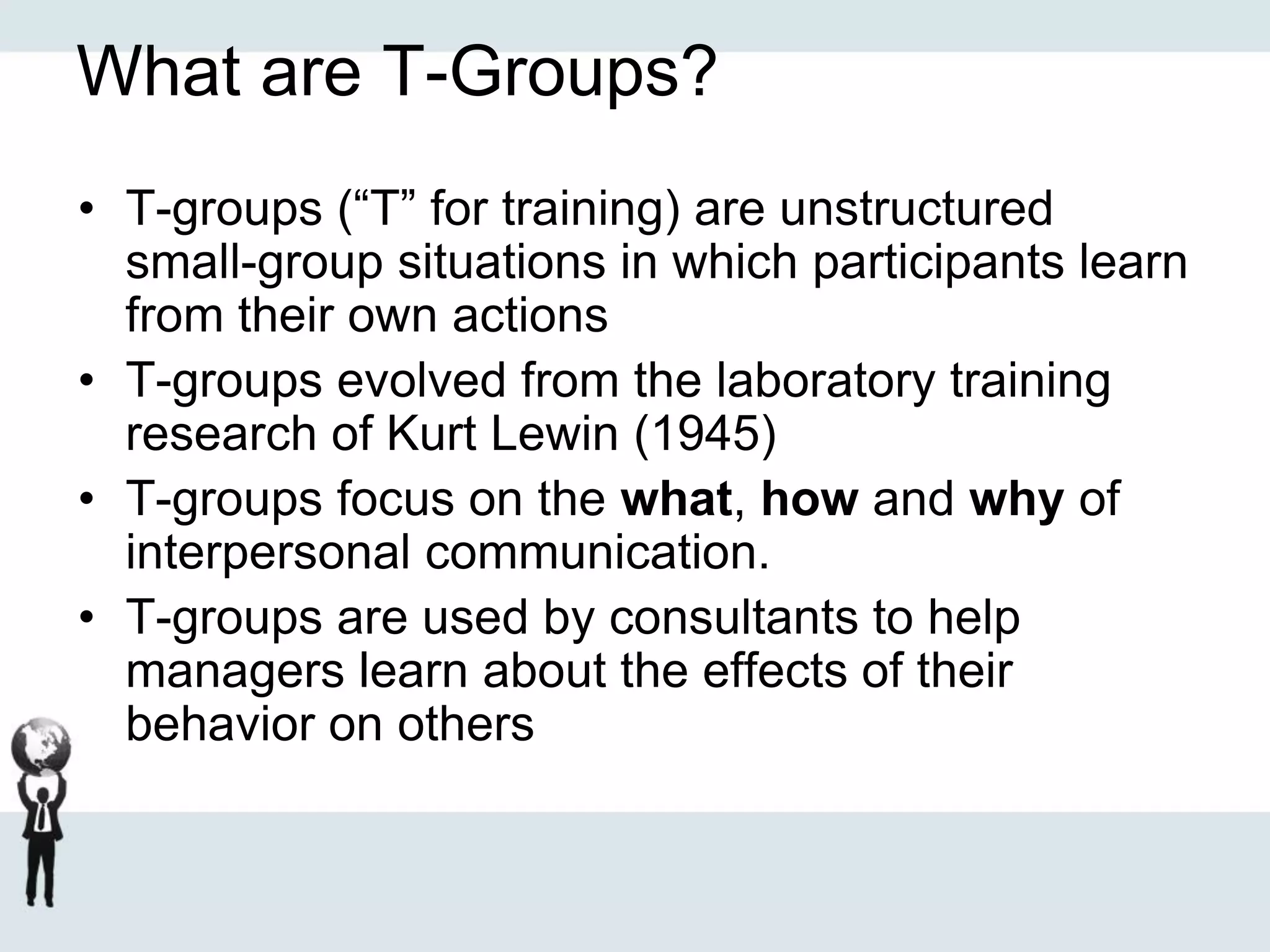 What are T-Groups?
• T-groups (“T” for training) are unstructured
small-group situations in which participants learn
from their own actions
• T-groups evolved from the laboratory training
research of Kurt Lewin (1945)
• T-groups focus on the what, how and why of
interpersonal communication.
• T-groups are used by consultants to help
managers learn about the effects of their
behavior on others
 