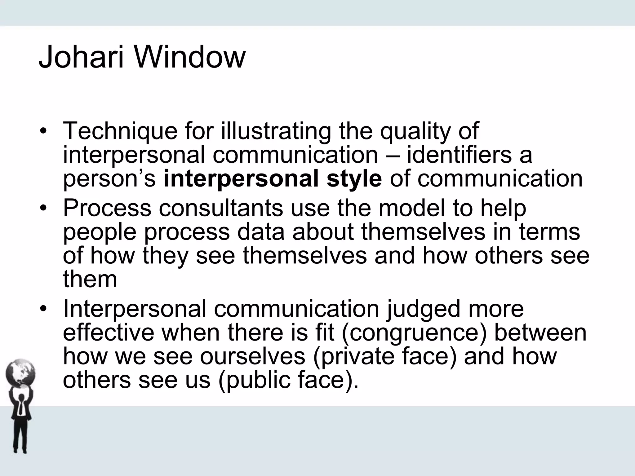 Johari Window
• Technique for illustrating the quality of
interpersonal communication – identifiers a
person’s interpersonal style of communication
• Process consultants use the model to help
people process data about themselves in terms
of how they see themselves and how others see
them
• Interpersonal communication judged more
effective when there is fit (congruence) between
how we see ourselves (private face) and how
others see us (public face).
 