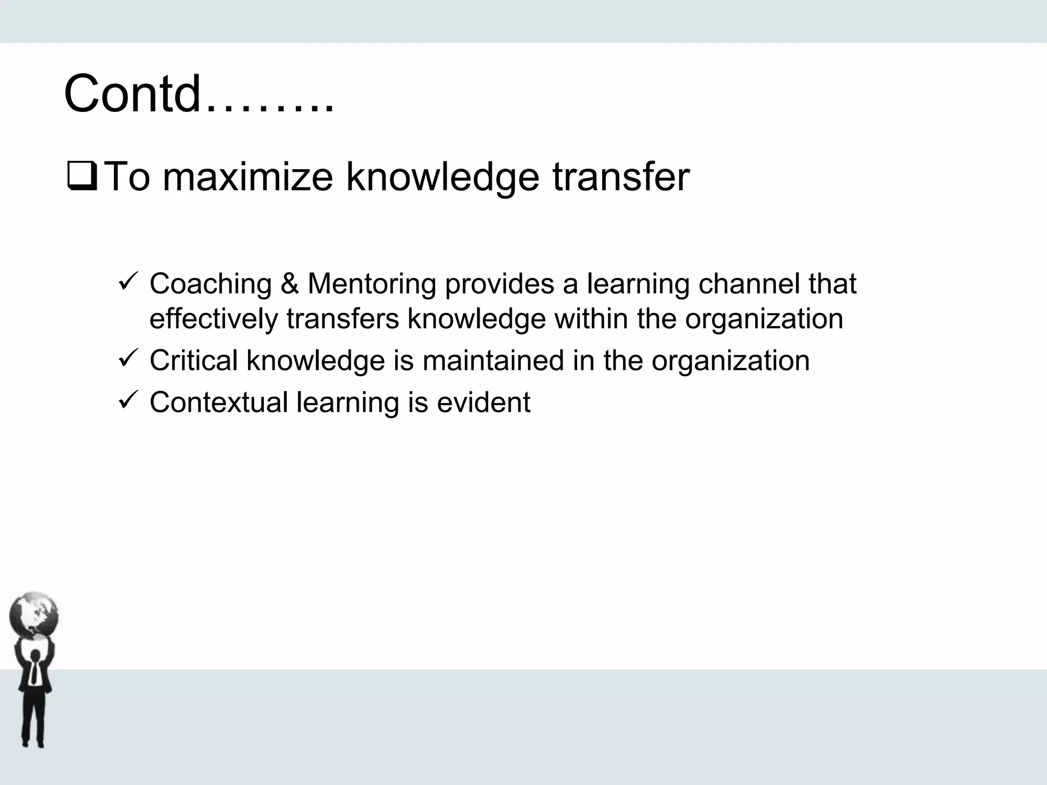 Contd……..
To maximize knowledge transfer
 Coaching & Mentoring provides a learning channel that
effectively transfers knowledge within the organization
 Critical knowledge is maintained in the organization
 Contextual learning is evident
 