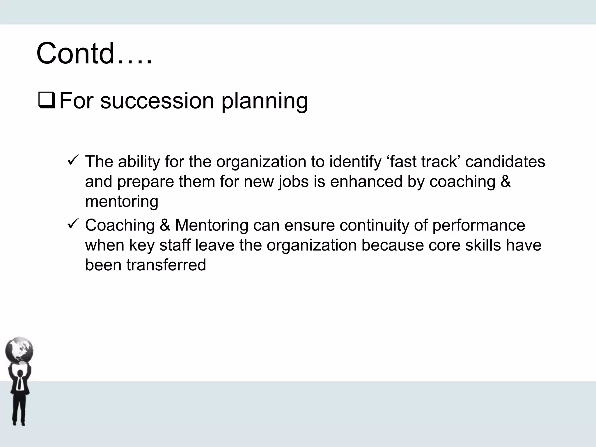 Contd….
For succession planning
 The ability for the organization to identify ‘fast track’ candidates
and prepare them for new jobs is enhanced by coaching &
mentoring
 Coaching & Mentoring can ensure continuity of performance
when key staff leave the organization because core skills have
been transferred
 
