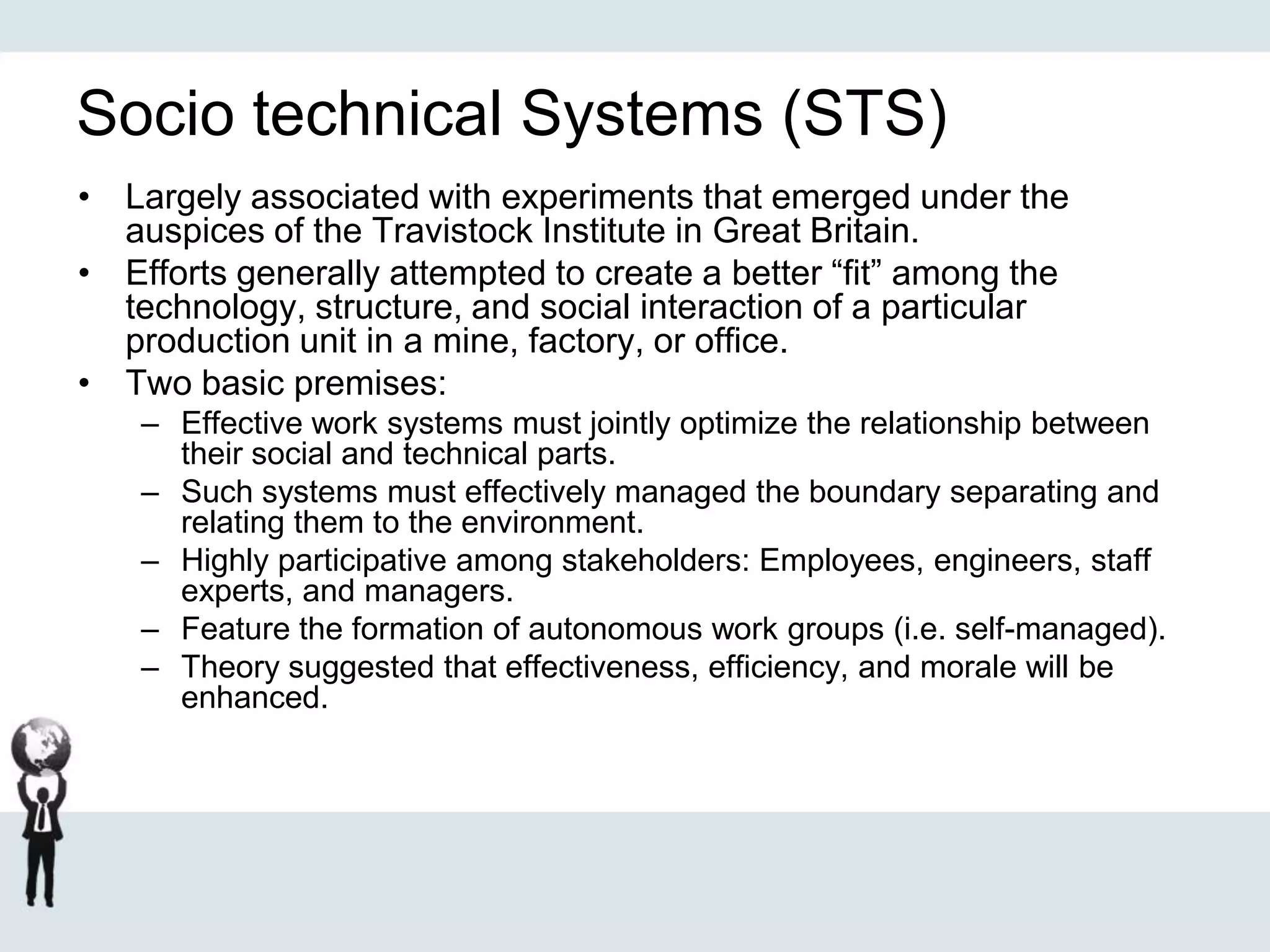 Socio technical Systems (STS)
• Largely associated with experiments that emerged under the
auspices of the Travistock Institute in Great Britain.
• Efforts generally attempted to create a better “fit” among the
technology, structure, and social interaction of a particular
production unit in a mine, factory, or office.
• Two basic premises:
– Effective work systems must jointly optimize the relationship between
their social and technical parts.
– Such systems must effectively managed the boundary separating and
relating them to the environment.
– Highly participative among stakeholders: Employees, engineers, staff
experts, and managers.
– Feature the formation of autonomous work groups (i.e. self-managed).
– Theory suggested that effectiveness, efficiency, and morale will be
enhanced.
 