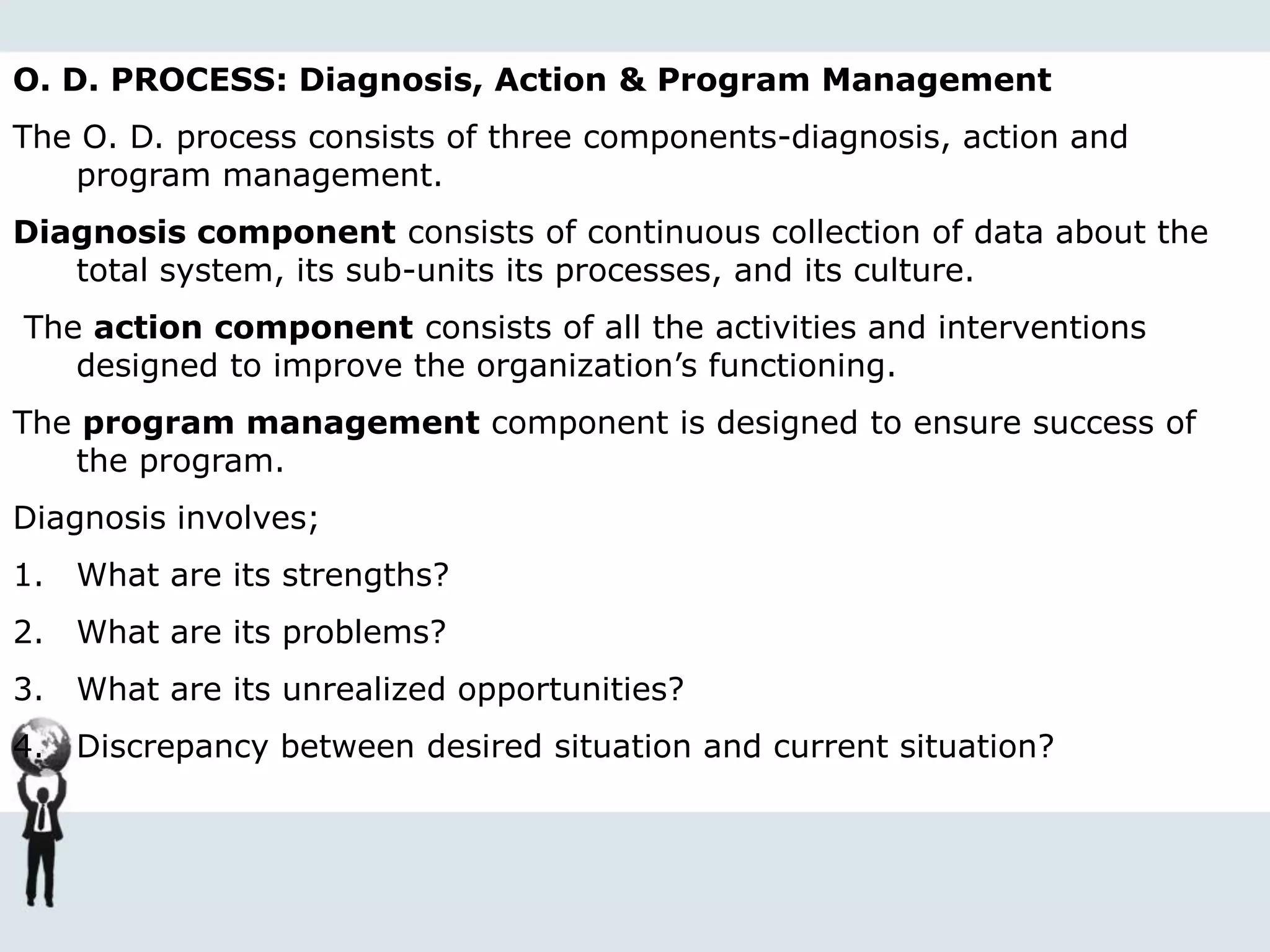 O. D. PROCESS: Diagnosis, Action & Program Management
The O. D. process consists of three components-diagnosis, action and
program management.
Diagnosis component consists of continuous collection of data about the
total system, its sub-units its processes, and its culture.
The action component consists of all the activities and interventions
designed to improve the organization’s functioning.
The program management component is designed to ensure success of
the program.
Diagnosis involves;
1. What are its strengths?
2. What are its problems?
3. What are its unrealized opportunities?
4. Discrepancy between desired situation and current situation?
 