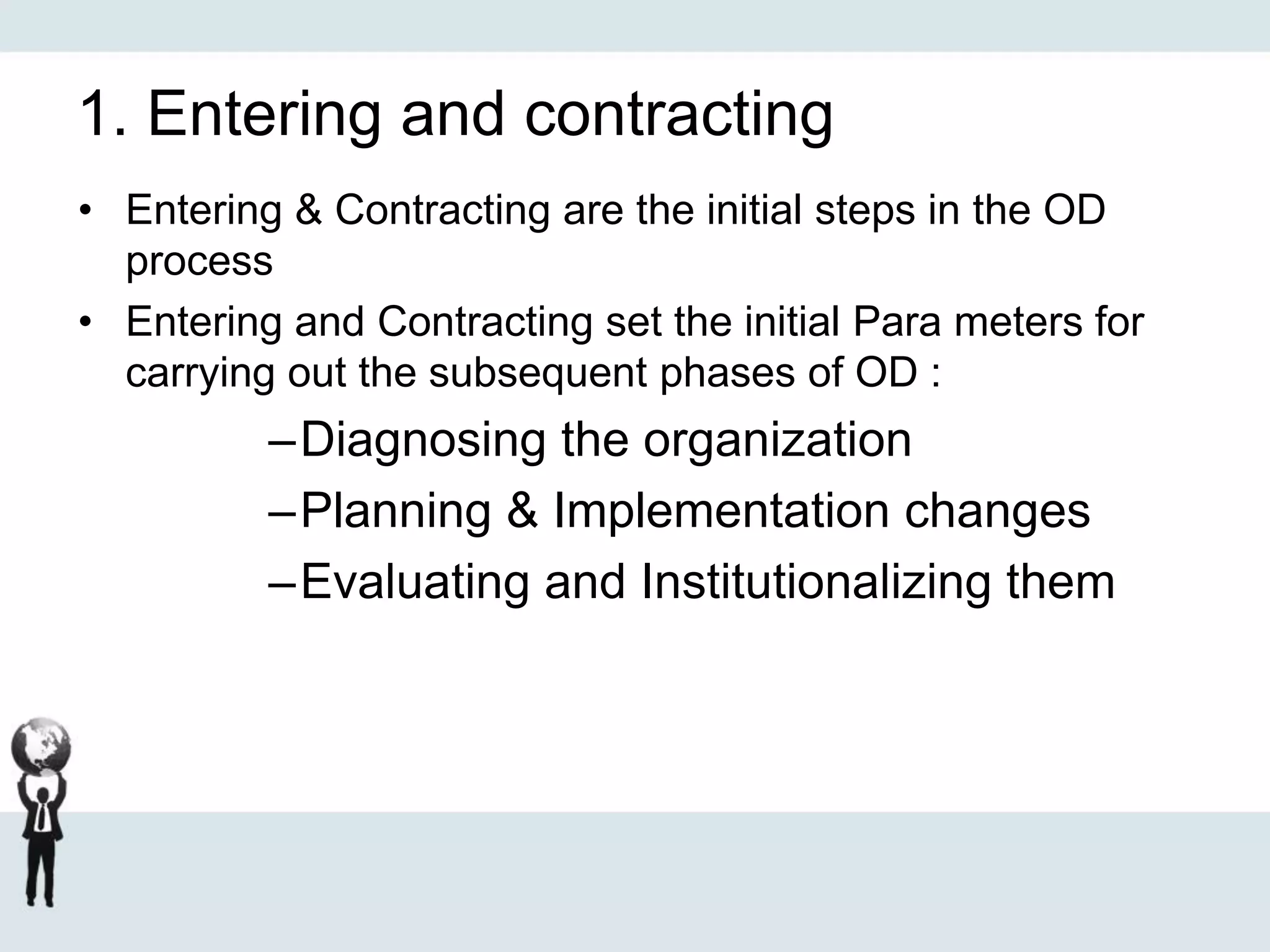 1. Entering and contracting
• Entering & Contracting are the initial steps in the OD
process
• Entering and Contracting set the initial Para meters for
carrying out the subsequent phases of OD :
–Diagnosing the organization
–Planning & Implementation changes
–Evaluating and Institutionalizing them
 