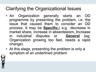 Clarifying the Organizational Issues
• An Organization generally starts an OD
programme by presenting the problem. i.e. the
issue that caused them to consider an OD
process. It may be Specific,( e.g. :decrease in
market share, increase in absenteeism, Increase
in industrial disputes or General (eg:
Organization growing too fast, needs a rapid
change)
• At this stage, presenting the problem is only a
symptom of an underlined problem
 