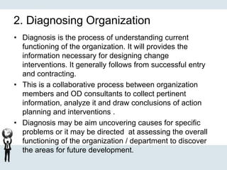 2. Diagnosing Organization
• Diagnosis is the process of understanding current
functioning of the organization. It will provides the
information necessary for designing change
interventions. It generally follows from successful entry
and contracting.
• This is a collaborative process between organization
members and OD consultants to collect pertinent
information, analyze it and draw conclusions of action
planning and interventions .
• Diagnosis may be aim uncovering causes for specific
problems or it may be directed at assessing the overall
functioning of the organization / department to discover
the areas for future development.
 