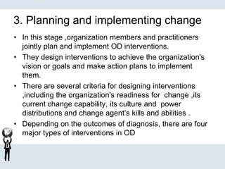 3. Planning and implementing change
• In this stage ,organization members and practitioners
jointly plan and implement OD interventions.
• They design interventions to achieve the organization's
vision or goals and make action plans to implement
them.
• There are several criteria for designing interventions
,including the organization's readiness for change ,its
current change capability, its culture and power
distributions and change agent’s kills and abilities .
• Depending on the outcomes of diagnosis, there are four
major types of interventions in OD
 