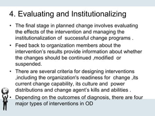4. Evaluating and Institutionalizing
• The final stage in planned change involves evaluating
the effects of the intervention and managing the
institutionalization of successful change programs .
• Feed back to organization members about the
intervention’s results provide information about whether
the changes should be continued ,modified or
suspended.
• There are several criteria for designing interventions
,including the organization's readiness for change ,its
current change capability, its culture and power
distributions and change agent’s kills and abilities .
• Depending on the outcomes of diagnosis, there are four
major types of interventions in OD
 