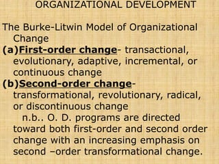 ORGANIZATIONAL DEVELOPMENT
The Burke-Litwin Model of Organizational
Change
(a)First-order change- transactional,
evolutionary, adaptive, incremental, or
continuous change
(b)Second-order change-
transformational, revolutionary, radical,
or discontinuous change
n.b.. O. D. programs are directed
toward both first-order and second order
change with an increasing emphasis on
second –order transformational change.
 