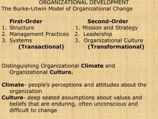 ORGANIZATIONAL DEVELOPMENT
The Burke-Litwin Model of Organizational Change
First-Order Second-Order
1. Structure 1. Mission and Strategy
2. Management Practices 2. Leadership
3. Systems 3. Organizational Culture
(Transactional) (Transformational)
Distinguishing Organizational Climate and
Organizational Culture.
Climate- people’s perceptions and attitudes about the
organization
Culture- deep seated assumptions about values and
beliefs that are enduring, often unconscious and
difficult to change
 