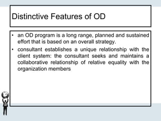 Distinctive Features of OD
• an OD program is a long range, planned and sustained
effort that is based on an overall strategy.
• consultant establishes a unique relationship with the
client system: the consultant seeks and maintains a
collaborative relationship of relative equality with the
organization members
 