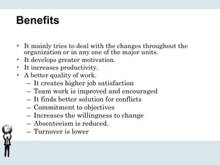Benefits
• It mainly tries to deal with the changes throughout the
organization or in any one of the major units.
• It develops greater motivation.
• It increases productivity.
• A better quality of work.
– It creates higher job satisfaction
– Team work is improved and encouraged
– It finds better solution for conflicts
– Commitment to objectives
– Increases the willingness to change
– Absenteeism is reduced.
– Turnover is lower
 