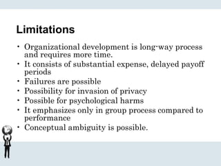 Limitations
• Organizational development is long-way process
and requires more time.
• It consists of substantial expense, delayed payoff
periods
• Failures are possible
• Possibility for invasion of privacy
• Possible for psychological harms
• It emphasizes only in group process compared to
performance
• Conceptual ambiguity is possible.
 
