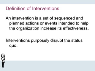Definition of Interventions
An intervention is a set of sequenced and
planned actions or events intended to help
the organization increase its effectiveness.
Interventions purposely disrupt the status
quo.
 