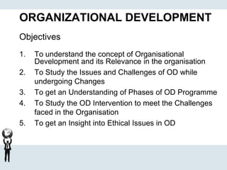 ORGANIZATIONAL DEVELOPMENT
Objectives
1. To understand the concept of Organisational
Development and its Relevance in the organisation
2. To Study the Issues and Challenges of OD while
undergoing Changes
3. To get an Understanding of Phases of OD Programme
4. To Study the OD Intervention to meet the Challenges
faced in the Organisation
5. To get an Insight into Ethical Issues in OD
 