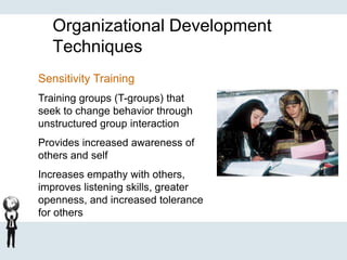 Organizational Development
Techniques
Sensitivity Training
Training groups (T-groups) that
seek to change behavior through
unstructured group interaction
Provides increased awareness of
others and self
Increases empathy with others,
improves listening skills, greater
openness, and increased tolerance
for others
 