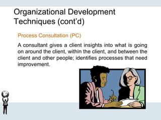 Organizational Development
Techniques (cont’d)
Process Consultation (PC)
A consultant gives a client insights into what is going
on around the client, within the client, and between the
client and other people; identifies processes that need
improvement.
 