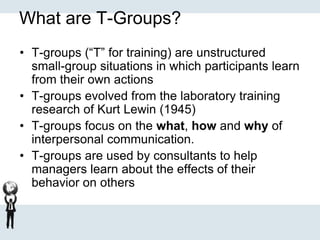 What are T-Groups?
• T-groups (“T” for training) are unstructured
small-group situations in which participants learn
from their own actions
• T-groups evolved from the laboratory training
research of Kurt Lewin (1945)
• T-groups focus on the what, how and why of
interpersonal communication.
• T-groups are used by consultants to help
managers learn about the effects of their
behavior on others
 