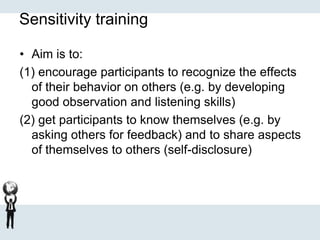 Sensitivity training
• Aim is to:
(1) encourage participants to recognize the effects
of their behavior on others (e.g. by developing
good observation and listening skills)
(2) get participants to know themselves (e.g. by
asking others for feedback) and to share aspects
of themselves to others (self-disclosure)
 