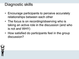Diagnostic skills
• Encourage participants to perceive accurately
relationships between each other
• The focus is on recording/observing who is
taking an active role in the discussion (and who
is not and WHY)
• How satisfied do participants feel in the group
discussion?
 