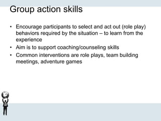 Group action skills
• Encourage participants to select and act out (role play)
behaviors required by the situation – to learn from the
experience
• Aim is to support coaching/counseling skills
• Common interventions are role plays, team building
meetings, adventure games
 