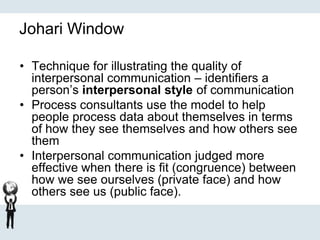 Johari Window
• Technique for illustrating the quality of
interpersonal communication – identifiers a
person’s interpersonal style of communication
• Process consultants use the model to help
people process data about themselves in terms
of how they see themselves and how others see
them
• Interpersonal communication judged more
effective when there is fit (congruence) between
how we see ourselves (private face) and how
others see us (public face).
 