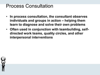 Process Consultation
• In process consultation, the consultant observes
individuals and groups in action – helping them
learn to diagnose and solve their own problems
• Often used in conjunction with teambuilding, self-
directed work teams, quality circles, and other
interpersonal interventions
 