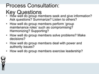 Process Consultation:
Key Questions
• How well do group members seek and give information?
Ask questions? Summarize? Listen to others?
• How well do group members perform ‘group
maintenance roles’ such as compromising?
Harmonizing? Supporting?
• How well do group members solve problems? Make
decisions?
• How well do group members deal with power and
authority issues?
• How well do group members exercise leadership?
 