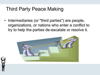 Third Party Peace Making
• Intermediaries (or "third parties") are people,
organizations, or nations who enter a conflict to
try to help the parties de-escalate or resolve it.
 