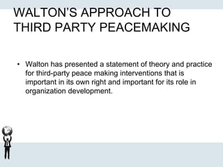 WALTON’S APPROACH TO
THIRD PARTY PEACEMAKING
• Walton has presented a statement of theory and practice
for third-party peace making interventions that is
important in its own right and important for its role in
organization development.
 