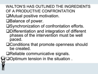WALTON’S HAS OUTLINED THE INGREDIENTS
OF A PRODUCTIVE CONFRONTATION
Mutual positive motivation.
Balance of power.
Synchronization of confrontation efforts.
Differentiation and integration of different
phases of the intervention must be well
paced.
Conditions that promote openness should
be created.
Reliable communicative signals.
Optimum tension in the situation .
 