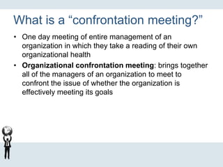 What is a “confrontation meeting?”
• One day meeting of entire management of an
organization in which they take a reading of their own
organizational health
• Organizational confrontation meeting: brings together
all of the managers of an organization to meet to
confront the issue of whether the organization is
effectively meeting its goals
 