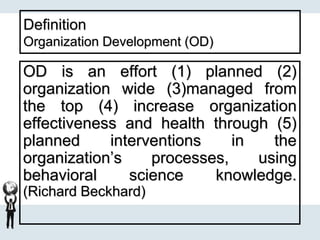 Definition
Organization Development (OD)
OD is an effort (1) planned (2)
organization wide (3)managed from
the top (4) increase organization
effectiveness and health through (5)
planned interventions in the
organization’s processes, using
behavioral science knowledge.
(Richard Beckhard)
 